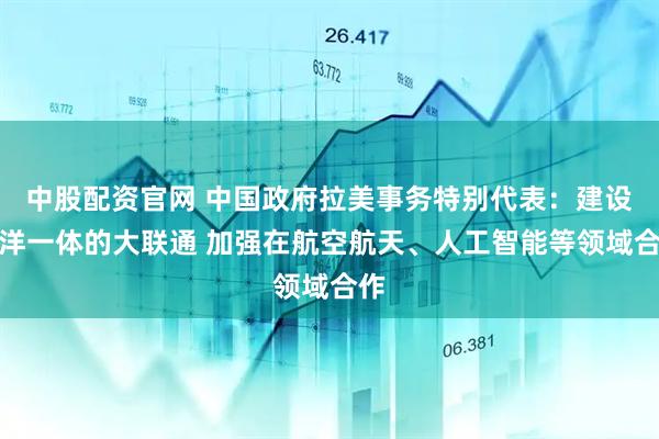 中股配资官网 中国政府拉美事务特别代表：建设陆洋一体的大联通 加强在航空航天、人工智能等领域合作