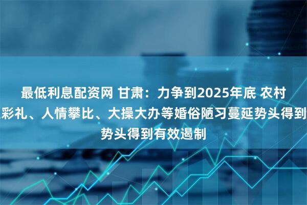 最低利息配资网 甘肃：力争到2025年底 农村地区高额彩礼、人情攀比、大操大办等婚俗陋习蔓延势头得到有效遏制