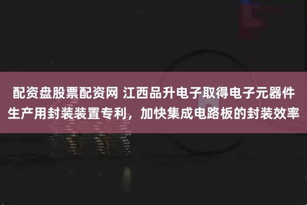 配资盘股票配资网 江西品升电子取得电子元器件生产用封装装置专利，加快集成电路板的封装效率