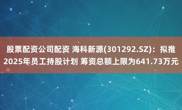 股票配资公司配资 海科新源(301292.SZ)：拟推2025年员工持股计划 筹资总额上限为641.73万元