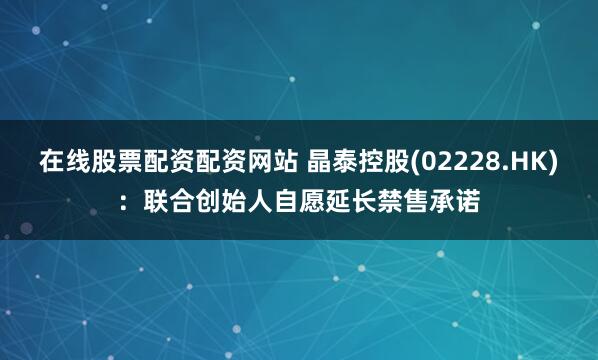 在线股票配资配资网站 晶泰控股(02228.HK)：联合创始人自愿延长禁售承诺