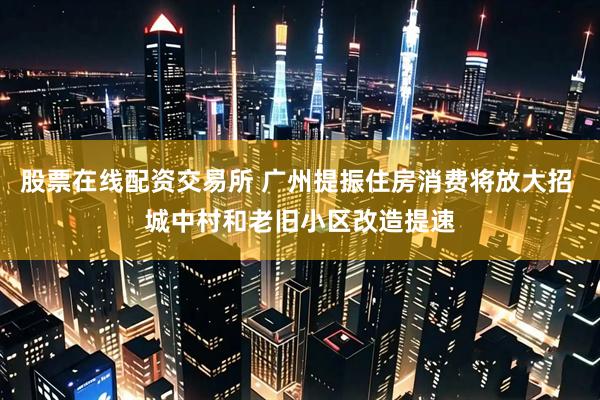 股票在线配资交易所 广州提振住房消费将放大招 城中村和老旧小区改造提速