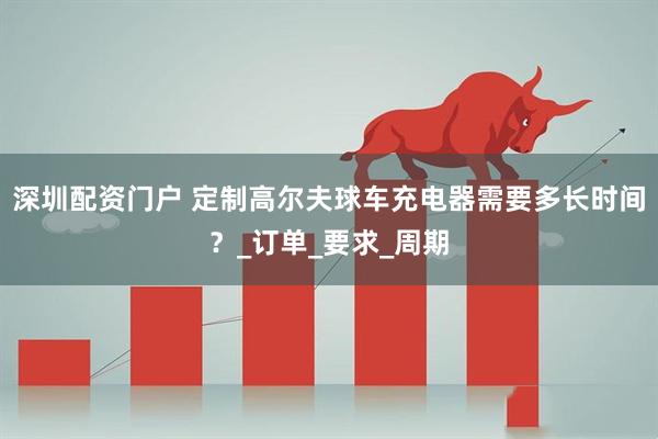 深圳配资门户 定制高尔夫球车充电器需要多长时间？_订单_要求_周期