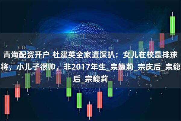 青海配资开户 杜建英全家遭深扒：女儿在校是排球健将，小儿子很帅，非2017年生_宗婕莉_宗庆后_宗馥莉