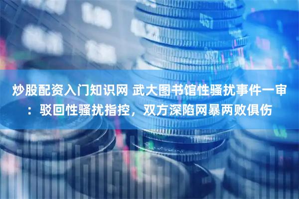 炒股配资入门知识网 武大图书馆性骚扰事件一审：驳回性骚扰指控，双方深陷网暴两败俱伤