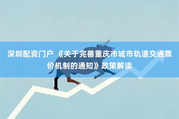 深圳配资门户 《关于完善重庆市城市轨道交通票价机制的通知》政策解读