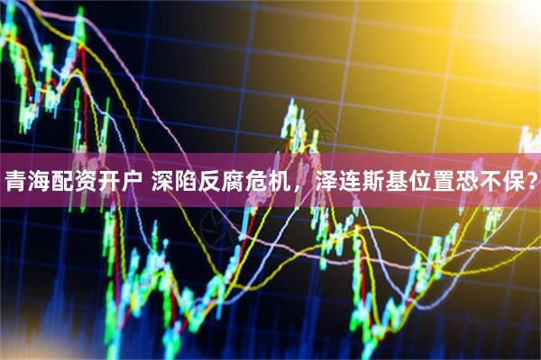 青海配资开户 深陷反腐危机，泽连斯基位置恐不保？