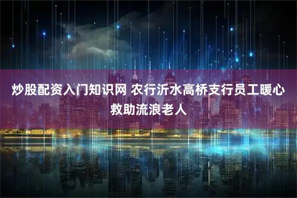 炒股配资入门知识网 农行沂水高桥支行员工暖心救助流浪老人