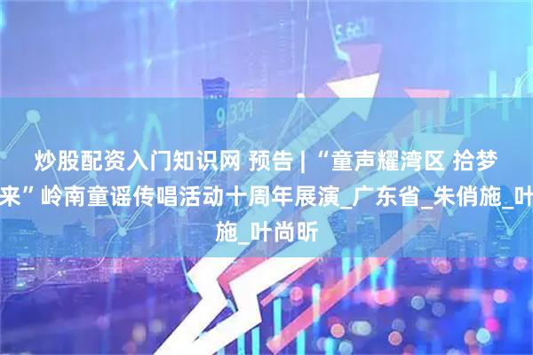 炒股配资入门知识网 预告 | “童声耀湾区 拾梦向未来”岭南童谣传唱活动十周年展演_广东省_朱俏施_叶尚昕