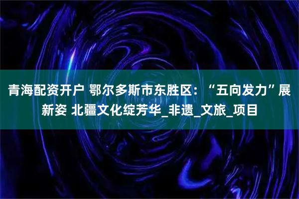 青海配资开户 鄂尔多斯市东胜区：“五向发力”展新姿 北疆文化绽芳华_非遗_文旅_项目