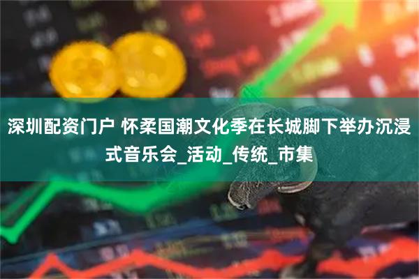 深圳配资门户 怀柔国潮文化季在长城脚下举办沉浸式音乐会_活动_传统_市集
