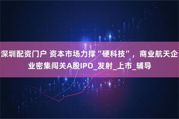 深圳配资门户 资本市场力撑“硬科技”，商业航天企业密集闯关A股IPO_发射_上市_辅导