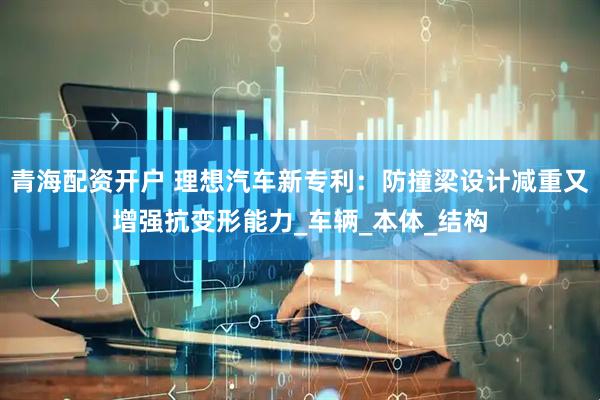 青海配资开户 理想汽车新专利：防撞梁设计减重又增强抗变形能力_车辆_本体_结构