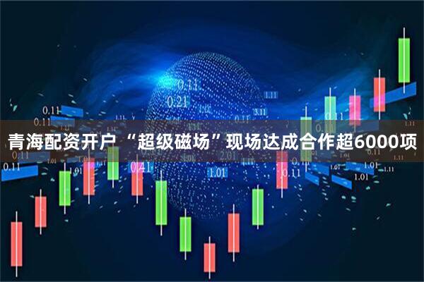 青海配资开户 “超级磁场”现场达成合作超6000项