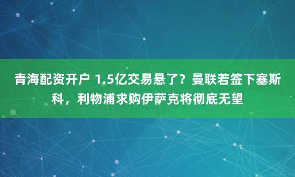 青海配资开户 1.5亿交易悬了？曼联若签下塞斯科，利物浦求购伊萨克将彻底无望