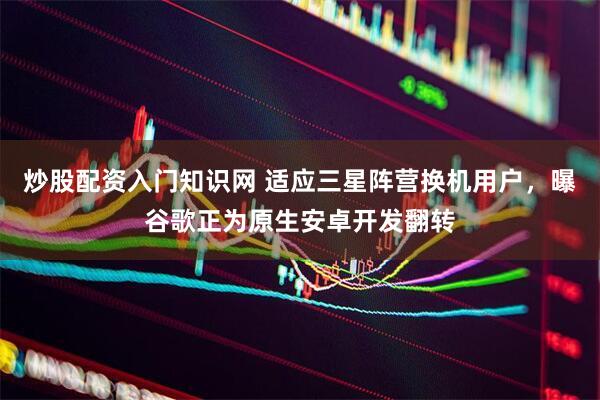 炒股配资入门知识网 适应三星阵营换机用户，曝谷歌正为原生安卓开发翻转