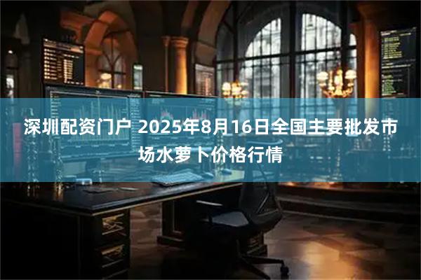 深圳配资门户 2025年8月16日全国主要批发市场水萝卜价格行情
