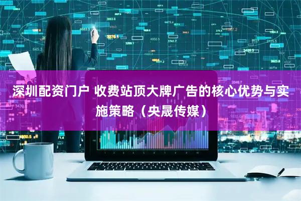 深圳配资门户 收费站顶大牌广告的核心优势与实施策略（央晟传媒）