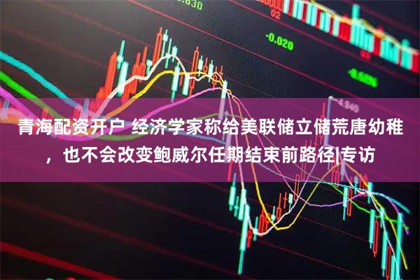青海配资开户 经济学家称给美联储立储荒唐幼稚，也不会改变鲍威尔任期结束前路径|专访