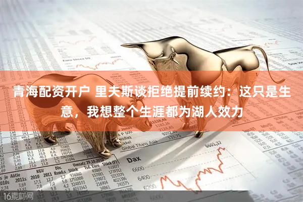 青海配资开户 里夫斯谈拒绝提前续约：这只是生意，我想整个生涯都为湖人效力
