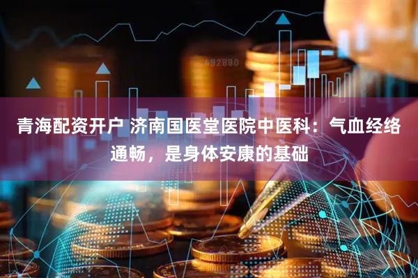 青海配资开户 济南国医堂医院中医科：气血经络通畅，是身体安康的基础