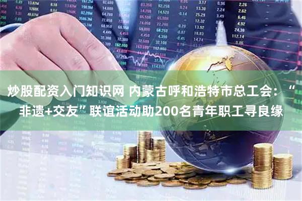 炒股配资入门知识网 内蒙古呼和浩特市总工会：“非遗+交友”联谊活动助200名青年职工寻良缘