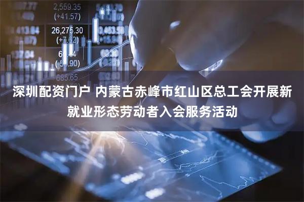 深圳配资门户 内蒙古赤峰市红山区总工会开展新就业形态劳动者入会服务活动