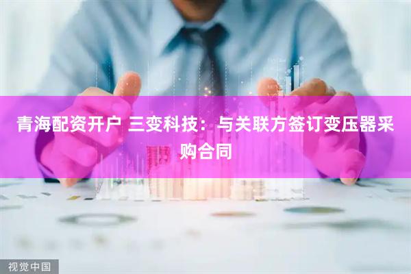 青海配资开户 三变科技：与关联方签订变压器采购合同