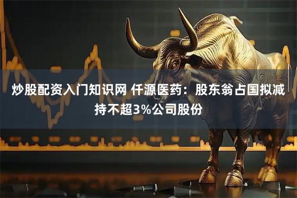 炒股配资入门知识网 仟源医药：股东翁占国拟减持不超3%公司股份