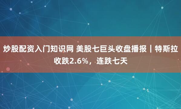 炒股配资入门知识网 美股七巨头收盘播报｜特斯拉收跌2.6%，连跌七天