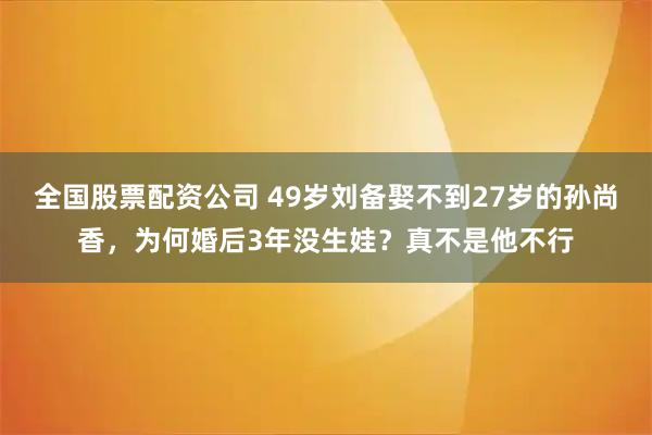 全国股票配资公司 49岁刘备娶不到27岁的孙尚香，为何婚后3年没生娃？真不是他不行