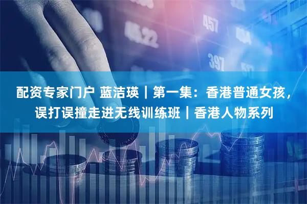 配资专家门户 蓝洁瑛｜第一集：香港普通女孩，误打误撞走进无线训练班｜香港人物系列